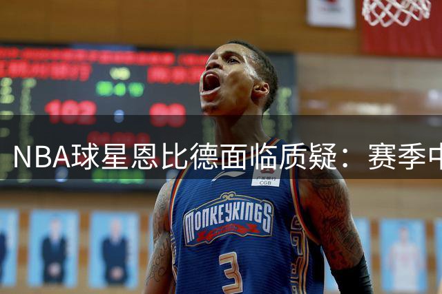 NBA球星恩比德面临质疑：赛季中段进步反成赘罪？
